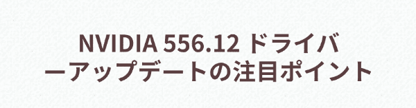 NVIDIA 556.12 ドライバーアップデートの注目ポイント